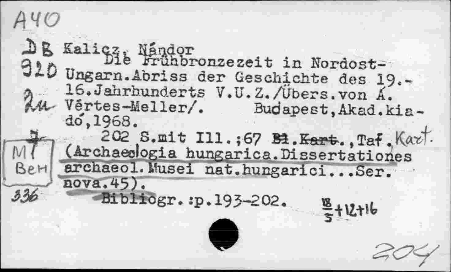 ﻿АЧО
M
I ßew| jirchaeo
а к ж hie rrûhbronzezeit in Nordost-'**•*-' Ungarn.Abriss der Geschichte des 19.-&	16.Jahrhunderts V.U.Z./Übers.von Â.
MV Vértes-Meller/.	Budapest.Akad.kia-
do,1968.	,
202 S.mit Ill.;67 Bl.Eeatfr.,Taf КаЯ-(Archaeclogia hungarica.Dissertationes >1. Musei nat.hungarfci...Ser.
aoyä745)l
' BibHfögr. :p. 193-202.